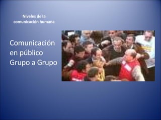 Niveles de la  comunicación humana  Comunicación en público Grupo a Grupo  