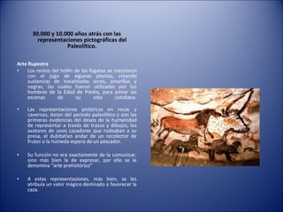 30.000 y 10.000 años atrás con las representaciones pictográficas del Paleolítico. Arte Rupestre   Los restos del hollín de las fogatas se mezclaron con el jugo de algunas plantas, creando sustancias de tonalidades ocres, amarillas y negras, las cuales fueron utilizadas por los hombres de la Edad de Piedra, para pintar las escenas de su vida cotidiana. Las representaciones pictóricas en rocas y cavernas, datan del periodo paleolítico y son las primeras evidencias del deseo de la humanidad de representar a través de trazos y dibujos, los avatares de unos cazadores que rodeaban a su presa, el dubitativo andar de un recolector de frutos o la húmeda espera de un pescador. Su función no era exactamente de la comunicar, sino más bien la de expresar, por ello se le denomina “arte prehistórico” A estas representaciones, más bien, se les atribuía un valor mágico destinado a favorecer la caza. 