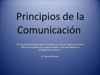Principios de la Comunicación  “ El conocimiento siempre quiere aumentar, es como el fuego, que primero debe ser encendido por un agente externo , pero que después se propagará por sí mismo”. Dr. Samuel Johnson 