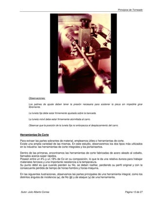 Principios de Torneado

Observaciones:
Los patines de ajuste deben tener la presión necesaria para sostener la pieza sin impedirle girar
libremente.
La luneta fija debe estar firmemente ajustada sobre la bancada.
La luneta móvil debe estar firmemente atornillada al carro.
Observar que la posición de la luneta fija no entorpezca el desplazamiento del carro.

Herramientas De Corte
Para extraer las partes sobrantes de material, empleamos útiles o herramientas de corte.
Existe una amplia variedad de las mismas. En este estudio, observaremos los dos tipos más utilizados
en la industria: las herramientas de corte integrales y los portainsertos.
Dentro de las primeras, encontramos las herramientas de corte fabricadas de acero aleado al cobalto,
llamados aceros súper rápidos.
Poseen entre un 4% y un 18% de Co en su composición, lo que le da una relativa dureza para trabajar
materiales ferrosos y una importante resistencia a la temperatura.
Su punto débil es que cuando pierden su filo, se deben reafilar, perdiendo su perfil original y con la
consecuente pérdida de tiempo de horas-hombre y horas-máquina.
En las siguientes ilustraciones, observamos las partes principales de una herramienta integral, como los
distintos ángulos de incidencia (α), de filo (β) y de ataque (γ) de una herramienta.
α
β
γ

Autor: Julio Alberto Correa

Página 13 de 27

 