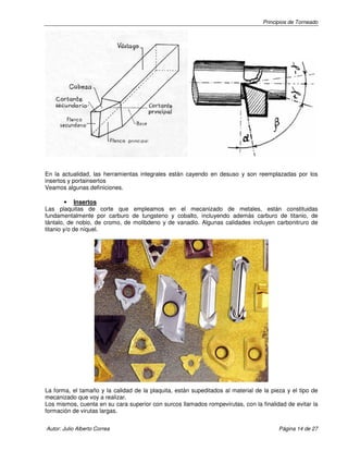 Principios de Torneado

En la actualidad, las herramientas integrales están cayendo en desuso y son reemplazadas por los
insertos y portainsertos
Veamos algunas definiciones.
• Insertos
Las plaquitas de corte que empleamos en el mecanizado de metales, están constituidas
fundamentalmente por carburo de tungsteno y cobalto, incluyendo además carburo de titanio, de
tántalo, de nobio, de cromo, de molibdeno y de vanadio. Algunas calidades incluyen carbonitruro de
titanio y/o de níquel.

La forma, el tamaño y la calidad de la plaquita, están supeditados al material de la pieza y el tipo de
mecanizado que voy a realizar.
Los mismos, cuenta en su cara superior con surcos llamados rompevirutas, con la finalidad de evitar la
formación de virutas largas.
Autor: Julio Alberto Correa

Página 14 de 27

 