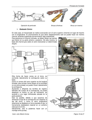 Principios de Torneado

Operación de perforado

•

Brocas cilíndricas

Broca con insertos

Desbaste Cónico

En este caso, el mecanizado se realiza avanzando con el carro superior (charriot) en lugar de hacerlo
con el longitudinal. El inconveniente es que dicho desplazamiento solo se puede hacer de manera
manual, teniendo superficies de terminación algo imperfectas.
Para posicionar el charriot inclinado, se deben aflojar las tuercas
que tienen en su parte anterior y posterior. De esta manera, la
base del charriot gira sobre el carro transversal un determinado
ángulo.

Otra forma de hacer conos en el torno, es
corriendo lateralmente la contrapunta sobre su
base.
Como la carrera del carro superior es de longitud
limitada, para tornear conos largos (si la conicidad
no es pronunciada) se puede mover lateralmente
la contrapunta.
Ajustando o aflojando los tornillos de registro
laterales del cuerpo de la contrapunta, se puede
desplazar el mismo un par de milímetros, de
acuerdo a una regla milimetrada ubicada en la
parte posterior.
Esto es posible, debido a que sacamos de
alineación el eje de la contrapunta con respecto al
eje del torno, y como el carro longitudinal
solamente se desplaza en forma paralela el eje, la
herramienta desbastará material en un extremo
más que en el otro.
Obviamente, solo lo podemos hacer con un
montaje entre puntas.
Autor: Julio Alberto Correa

Página 18 de 27

 