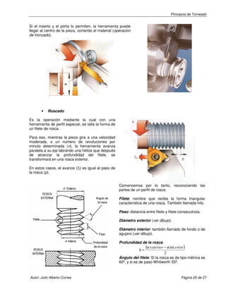 Principios de Torneado

Si el inserto y el porta lo permiten, la herramienta puede
llegar al centro de la pieza, cortando el material (operación
de tronzado),

•

Roscado

Es la operación mediante la cual con una
herramienta de perfil especial, se talla la forma de
un filete de rosca.
Para eso, mientras la pieza gira a una velocidad
moderada, o un número de revoluciones por
minuto determinada (n), la herramienta avanza
paralela a su eje labrando una hélice que después
de alcanzar la profundidad del filete, se
transformará en una rosca exterior.
En estos casos, el avance (fn) es igual al paso de
la rosca (p).
Comencemos por lo tanto, reconociendo las
partes de un perfil de rosca.
Filete: nombre que recibe la forma triangular
característica de una rosca. También llamada hilo.
Paso: distancia entre filete y filete consecutivos.
Diámetro exterior (ver dibujo).
Diámetro interior: también llamado de fondo o de
agujero (ver dibujo).
Profundidad de la rosca:

h=

(ø exterior − ø int erior )
2

Ángulo del filete: Si la rosca es de tipo métrica es
60º, y si es de paso Whitworth 55º.

Autor: Julio Alberto Correa

Página 20 de 27

 