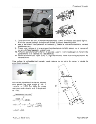 Principios de Torneado

7. Con el encendido del torno, la herramienta comenzará a labrar la hélice de rosca sobre la pieza.
Al final del roscado, detengo la máquina sin levantar la palanca del tornillo patrón.
8. Alejo la herramienta de la pieza con el transversal, y conecto el torno en contramarcha hasta el
principio de rosca.
9. En este lugar, detengo el torno y recupero la distancia que me había alejado con el transversal
nuevamente hasta la posición cero del nonio.
10. Profundizo con el charriot “en flanco” de acuerdo a valores recomendados para la herramienta
(generalmente en el orden de una o dos décimas).
11. Reinicio el mecanizado según punto 7º. Sigo mecanizando hasta alcanzar la profundidad de
rosca necesaria.
Para verificar la profundidad del roscado, puedo valerme de un peine de roscas, o calcular la
profundidad necesaria.

Para calcular la profundidad del roscado, tomamos
como ejemplo una rosca exterior W 3/8”. El

ø exterior es 9,525. Por tabla de roscas,
averiguo que el ø interior es 8. El ángulo α/2
es 27º30´.

h=

(ø exterior − ø int erior )
2

(9,525 − 8) = 0,7625
h=
2

cos α / 2 =

h
h
0,7625
⇒x=
=
x
cos α / 2 cos 27°30´

x = 0,859 ≅ 0,86

Autor: Julio Alberto Correa

Página 22 de 27

 