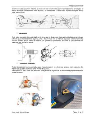 Principios de Torneado

Otra manera de roscar en el torno, es mediante las herramientas convencionales como la terraja o el
macho de roscar, montandolos entre la pieza y la contrapunta. En este caso, el plato debe girar a muy
bajas revoluciones.

•

Moleteado

Es la única operación de mecanizado en el torno que no desprende viruta, ya que trabaja comprimiendo
sobre la superficie lateral de la pieza, una o dos ruedas con un labrado especial. Esta herramienta,
llamada molete, dibuja sobre el material, un grabado cuya finalidad es evitar el deslizamiento en
superficie que requieran agarre.

•

Torneados interiores

Todas las operaciones mencionadas para mecanizarlas en el exterior de la pieza (con excepción del
moleteado), pueden realizarse en el interior de la pieza.
Previamente la pieza debe ser perforada para permitir el ingreso de la herramienta propiamente dicha
para el torneado.

Autor: Julio Alberto Correa

Página 23 de 27

 