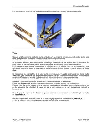 Principios de Torneado

Las herramientas a utilizar, son generalmente de longitudes importantes y de formato especial.

Viruta
Cuando una herramienta cortante, toma contacto con un material en rotación, esta actúa como una
cuña, comprimiendo el material sobre su cara superior desprendiéndolo.
Si el material es dúctil, este formará una viruta larga, tal el caso de los aceros, pero si el material es
frágil, como en la fundición de hierro, esta se desprende en pequeñas partículas por separado.
La viruta puede generarse de esta manera: si trabajamos con un solo filo de corte, se desprenderá una
sola viruta libremente sobre la cara superior de la herramienta; este tipo de viruta se denomina viruta
libre.
Si trabajamos con varios filos a la vez, como en el roscado, tronzado o ranurado, se llama viruta
vinculada, y se caracteriza por desprenderse varias virutas que se entorpecerán entre sí, dificultando el
desprendimiento de las mismas y generando una importante presión sobre la herramienta.
Podemos clasificarla también de acuerdo a su forma una vez que se desprende.
Puede ser desprendida (C) cuando sus trozos son más o menos largos y con quebraduras.
En este caso, podemos suponer que no estamos trabajando de la manera correcta; la herramienta no
es la adecuada, la velocidad de corte no es la conveniente, o no son compatibles material y
herramienta.
Si se desprenden trozos cortos de tramos iguales, estamos en presencia de un material frágil y la viruta
es arrancada (A).
Un caso propio de los aceros dúctiles, es la viruta larga y espiralaza, llamada viruta plástica (B).
El uso de insertos con un rompevirutas adecuado, reduce este inconveniente.

Autor: Julio Alberto Correa

Página 24 de 27

 