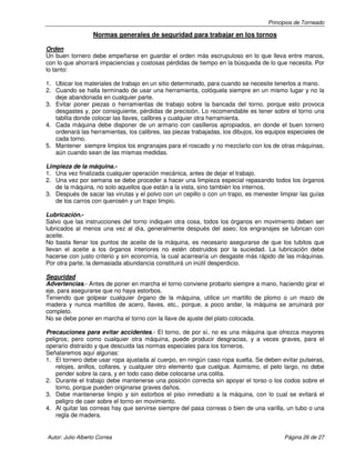 Principios de Torneado

Normas generales de seguridad para trabajar en los tornos
Orden
Un buen tornero debe empeñarse en guardar el orden más escrupuloso en lo que lleva entre manos,
con lo que ahorrará impaciencias y costosas pérdidas de tiempo en la búsqueda de lo que necesita. Por
lo tanto:
1. Ubicar los materiales de trabajo en un sitio determinado, para cuando se necesite tenerlos a mano.
2. Cuando se halla terminado de usar una herramienta, colóquela siempre en un mismo lugar y no la
deje abandonada en cualquier parte.
3. Evitar poner piezas o herramientas de trabajo sobre la bancada del torno, porque esto provoca
desgastes y, por consiguiente, pérdidas de precisión. Lo recomendable es tener sobre el torno una
tablita donde colocar las llaves, calibres y cualquier otra herramienta.
4. Cada máquina debe disponer de un armario con casilleros apropiados, en donde el buen tornero
ordenará las herramientas, los calibres, las piezas trabajadas, los dibujos, los equipos especiales de
cada torno.
5. Mantener siempre limpios los engranajes para el roscado y no mezclarlo con los de otras máquinas,
aún cuando sean de las mismas medidas.
Limpieza de la máquina.1. Una vez finalizada cualquier operación mecánica, antes de dejar el trabajo.
2. Una vez por semana se debe proceder a hacer una limpieza especial repasando todos los órganos
de la máquina, no solo aquellos que están a la vista, sino también los internos.
3. Después de sacar las virutas y el polvo con un cepillo o con un trapo, es menester limpiar las guías
de los carros con querosén y un trapo limpio.
Lubricación.Salvo que las instrucciones del torno indiquen otra cosa, todos los órganos en movimiento deben ser
lubricados al menos una vez al día, generalmente después del aseo; los engranajes se lubrican con
aceite.
No basta llenar los puntos de aceite de la máquina, es necesario asegurarse de que los tubitos que
llevan el aceite a los órganos interiores no estén obstruidos por la suciedad. La lubricación debe
hacerse con justo criterio y sin economía, la cual acarrearía un desgaste más rápido de las máquinas.
Por otra parte, la demasiada abundancia constituirá un inútil desperdicio.
Seguridad
Advertencias.- Antes de poner en marcha el torno conviene probarlo siempre a mano, haciendo girar el
eje, para asegurarse que no haya estorbos.
Teniendo que golpear cualquier órgano de la máquina, utilice un martillo de plomo o un mazo de
madera y nunca martillos de acero, llaves, etc., porque, a poco andar, la máquina se arruinará por
completo.
No se debe poner en marcha el torno con la llave de ajuste del plato colocada.
Precauciones para evitar accidentes.- El torno, de por sí, no es una máquina que ofrezca mayores
peligros; pero como cualquier otra máquina, puede producir desgracias, y a veces graves, para el
operario distraído y que descuida las normas especiales para los torneros.
Señalaremos aquí algunas:
1. El tornero debe usar ropa ajustada al cuerpo, en ningún caso ropa suelta. Se deben evitar pulseras,
relojes, anillos, collares, y cualquier otro elemento que cuelgue. Asimismo, el pelo largo, no debe
pender sobre la cara, y en todo caso debe colocarse una colita.
2. Durante el trabajo debe mantenerse una posición correcta sin apoyar el torso o los codos sobre el
torno, porque pueden originarse graves daños.
3. Debe mantenerse limpio y sin estorbos el piso inmediato a la máquina, con lo cual se evitará el
peligro de caer sobre el torno en movimiento.
4. Al quitar las correas hay que servirse siempre del pasa correas o bien de una varilla, un tubo o una
regla de madera.

Autor: Julio Alberto Correa

Página 26 de 27

 
