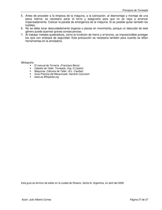 Principios de Torneado

5. Antes de proceder a la limpieza de la máquina, a la lubricación, al desmontaje y montaje de una
pieza interna, es necesario parar el torno y asegurarlo para que no se vaya a arrancar
impensadamente. Colocar la parada de emergencia de la máquina. Si es posible quitar también los
fusibles.
6. No se debe tocar descuidadamente órganos o piezas en movimiento, porque un descuido de este
género puede acarrear graves consecuencias.
7. Al trabajar metales quebradizos, como la fundición de hierro y el bronce, es imprescindible proteger
los ojos con anteojos de seguridad. Esta precaución es necesaria también para cuando se afilan
herramientas en la amoladora.

Bibliografía
El manual de Tornería. (Francisco Berra)
Cátedra de Taller. Torneado. (Ing. G Castro)
Maquinas. Cálculos de Taller. (A.L. Casillas)
Guía Práctica del Mecanizado. Sandvik Coromant
www.es.Wikipedia.org

Esta guía se termino de editar en la ciudad de Rosario, Santa fe, Argentina, en abril del 2008.

Autor: Julio Alberto Correa

Página 27 de 27

 