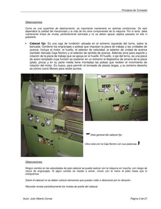 Principios de Torneado

Observaciones:
Como es una superficie de deslizamiento, es importante mantenerla en óptimas condiciones. De esto
dependerá la calidad del mecanizado y la vida de los otros componentes de la máquina. Por lo tanto, debe
mantenerse limpia de virutas, perfectamente lubricada y no se deben apoyar objetos pesados en ella ni
golpearla.
•

Cabezal fijo: Es una caja de fundición ubicada en el extremo izquierdo del torno, sobre la
bancada. Contiene los engranajes o poleas que impulsan la pieza de trabajo y las unidades de
avance. Incluye el motor, el husillo, el selector de velocidad, el selector de unidad de avance
(también llamado Caja Norton) y el selector de sentido de avance. Además sirve para soporte y
rotación de la pieza de trabajo que se apoya en el husillo. El husillo, o eje del torno, es una pieza
de acero templado cuya función es sostener en un extremo el dispositivo de amarre de la pieza
(plato, pinza) y en su parte media tiene montadas las poleas que reciben el movimiento de
rotación del motor. Es hueco, para permitir el torneado de piezas largas, y su extremo derecho
es cónico (cono Morse) para recibir puntos.

Vista general del cabezal fijo.

Otra vista con la Caja Norton con sus palancas.

Observaciones:
Ningún cambio en las velocidades de este cabezal se puede realizar con la máquina en marcha, con riesgo de
rotura de engranajes. Si algún cambio se resiste a entrar, mover con la mano el plato hasta que lo
coloquemos.
Sobre el cabezal no se deben colocar elementos que puedan rodar o deslizarse por la vibración.
Recordar revisar periódicamente los niveles de aceite del cabezal.

Autor: Julio Alberto Correa

Página 3 de 27

 