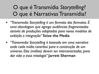 O que é Transmídia Storytelling?
O que é Narrativas Transmídia?
• “Transmedia Storytelling é um formato dos formatos. É
uma abordagem que agrega audiências fragmentadas
através de produções adaptadas para novos modelos de
exibição e integração” Seize the Media	

• “Transmedia Storytelling é baseado em uma narrativa
onde cada mídia contribui para a construção de um
universo. Elas (mídias) devem ser interconectadas, para
dar vida a essa mitologia” Jarrett Sherman
 