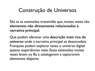 Construção de Universos
São as as extensões transmídia que, muitas vezes, são
elementos não diretamente relacionados à
narrativa principal.	

Que podem oferecer uma descrição mais rica do
universo onde a narrativa principal se desencadeia.
Franquias podem explorar tanto o universo digital
quanto experiências reais. Essas extensões muitas
vezes levam os fãs à catalogarem e capturarem
elementos díspares.
 