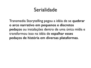 Serialidade
Transmedia Storytelling pegou a idéia de se quebrar
o arco narrativo em pequenos e discretos
pedaços ou instalações dentro de uma única mídia e
transformou isso na idéia de espalhar esses
pedaços de história em diversas plataformas.
 