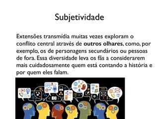 Subjetividade
Extensões transmídia muitas vezes exploram o
conﬂito central através de outros olhares, como, por
exemplo, os de personagens secundários ou pessoas
de fora. Essa diversidade leva os fãs a considerarem
mais cuidadosamente quem está contando a história e
por quem eles falam.
 