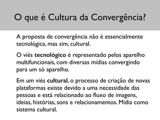 O que é Cultura da Convergência?
A proposta de convergência não é essencialmente
tecnológica, mas sim, cultural. 	

O viés tecnológico é representado pelos aparelho
multifuncionais, com diversas mídias convergindo
para um só aparelho.	

Em um viés cultural, o processo de criação de novas
plataformas existe devido a uma necessidade das
pessoas e está relacionado ao ﬂuxo de imagens,
ideias, histórias, sons e relacionamentos. Mídia como
sistema cultural.
 
