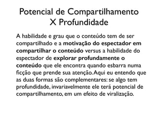 Potencial de Compartilhamento
X Profundidade
A habilidade e grau que o conteúdo tem de ser
compartilhado e a motivação do espectador em
compartilhar o conteúdo versus a habilidade do
espectador de explorar profundamente o
conteúdo que ele encontra quando esbarra numa
ﬁcção que prende sua atenção.Aqui eu entendo que
as duas formas são complementares: se algo tem
profundidade, invariavelmente ele terá potencial de
compartilhamento, em um efeito de viralização.
 