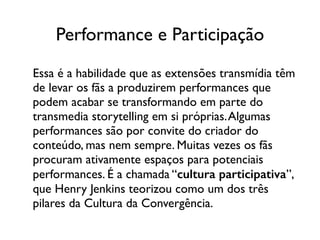 Performance e Participação
Essa é a habilidade que as extensões transmídia têm
de levar os fãs a produzirem performances que
podem acabar se transformando em parte do
transmedia storytelling em si próprias.Algumas
performances são por convite do criador do
conteúdo, mas nem sempre. Muitas vezes os fãs
procuram ativamente espaços para potenciais
performances. É a chamada “cultura participativa”,
que Henry Jenkins teorizou como um dos três
pilares da Cultura da Convergência.
 