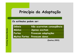 Princípio da Adaptação

                          Os estímulos podem ser:

                           Débeis          Não acarretam conseqüência
Prof.Esp. Moisés Mendes




                           Médios          Apenas excitam
                           Fortes          Provocam adaptações
                           Muitos Fortes   Provocam danos
                                                        (Dantas,2003)
 