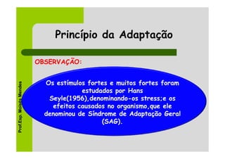 Princípio da Adaptação

                          OBSERVAÇÃO:


                            Os estímulos fortes e muitos fortes foram
Prof.Esp. Moisés Mendes




                                       estudados por Hans
                             Seyle(1956),denominando-os stress;e os
                              efeitos causados no organismo,que ele
                            denominou de Síndrome de Adaptação Geral
                                             (SAG).
 