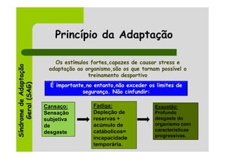 Princípio da Adaptação

                           Os estímulos fortes,capazes de causar stress e
Síndrome de Adaptação




                         adaptação ao organismo,são os que tornam possível o
                                       treinamento desportivo
     Geral (SAG)




                          É importante,no entanto,não exceder os limites de
                                      segurança. Não cinfundir:

                        Cansaço:         Fadiga:                Exaustão:
                        Sensação         Depleção de            Profundo
                        subjetiva        reservas +             desgaste do
                        de               acúmulo de             organismo com
                                         catábolicos=           características
                        desgaste
                                         incapacidade           progressivas.
                                         temporária.
 