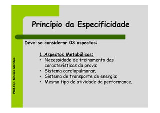 Princípio da Especificidade

                          Deve-se considerar 03 aspectos:

                                1.Aspectos Metabólicos:
Prof.Esp. Moisés Mendes




                                • Necessidade de treinamento das
                                  características da prova;
                                • Sistema cardiopulmonar;
                                • Sistema de transporte de energia;
                                • Mesmo tipo de atividade da performance.
 