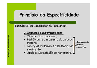 Princípio da Especificidade

                          Cont.Deve-se considerar 03 aspectos:

                                2.Aspectos Neuromusculares:
Prof.Esp. Moisés Mendes




                                • Tipo de fibra muscular;
                                • Padrão de recrutamento da unidade
                                  motora;                               Coordenação
                                                                        motora
                                • Sinergias musculares assessórios ao   especifica
                                  movimento;
                                • Apoio e sustentação do movimento.
 
