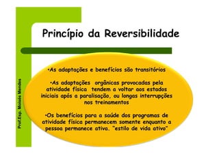 Princípio da Reversibilidade


                            •As adaptações e benefícios são transitórios
Prof.Esp. Moisés Mendes




                              •As adaptações orgânicas provocadas pela
                             atividade física tendem a voltar aos estados
                          iniciais após a paralisação, ou longas interrupções
                                            nos treinamentos

                           •Os benefícios para a saúde dos programas de
                          atividade física permanecem somente enquanto a
                           pessoa permanece ativa. “estilo de vida ativo”
 