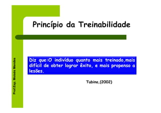Princípio da Treinabilidade
Prof.Esp. Moisés Mendes




                          Diz que:O indivíduo quanto mais treinado,mais
                          difícil de obter lograr êxito, e mais propenso a
                          lesões.

                                                   Tubino,(2002)
 