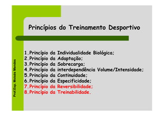 Princípios do Treinamento Desportivo


                          1.Princípio   da   Individualidade Biológica;
                          2.Princípio   da   Adaptação;
Prof.Esp. Moisés Mendes




                          3.Princípio   da   Sobrecarga;
                          4.Princípio   da   interdependência Volume/Intensidade;
                          5.Princípio   da   Continuidade;
                          6.Princípio   da   Especificidade;
                          7.Princípio   da   Reversibilidade;
                          8.Princípio   da   Treinabilidade.
 