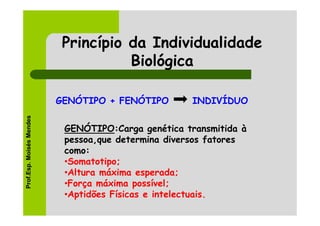 Princípio da Individualidade
                                     Biológica

                          GENÓTIPO + FENÓTIPO       INDIVÍDUO
Prof.Esp. Moisés Mendes




                           GENÓTIPO:Carga genética transmitida à
                           pessoa,que determina diversos fatores
                           como:
                           •Somatotipo;
                           •Altura máxima esperada;
                           •Força máxima possível;
                           •Aptidões Físicas e intelectuais.
 