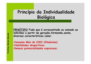 Princípio da Individualidade
                                       Biológica

                          FENÓTIPO:Tudo que é acrescentado ou somado ao
                          indivíduo a partir da geração,formando,assim,
Prof.Esp. Moisés Mendes




                          diversas características como:

                          •Consumo Máx de O2(V.O2máximo)
                          •Habilidades desportivas;
                          •Demais potencialidades expressas;
 