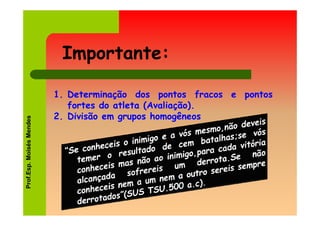Importante:

                          1. Determinação dos pontos fracos e pontos
                             fortes do atleta (Avaliação).
                          2. Divisão em grupos homogêneos
Prof.Esp. Moisés Mendes
 