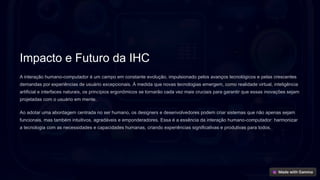 Impacto e Futuro da IHC
A interação humano-computador é um campo em constante evolução, impulsionado pelos avanços tecnológicos e pelas crescentes
demandas por experiências de usuário excepcionais. À medida que novas tecnologias emergem, como realidade virtual, inteligência
artificial e interfaces naturais, os princípios ergonômicos se tornarão cada vez mais cruciais para garantir que essas inovações sejam
projetadas com o usuário em mente.
Ao adotar uma abordagem centrada no ser humano, os designers e desenvolvedores podem criar sistemas que não apenas sejam
funcionais, mas também intuitivos, agradáveis e emponderadores. Essa é a essência da interação humano-computador: harmonizar
a tecnologia com as necessidades e capacidades humanas, criando experiências significativas e produtivas para todos.
 