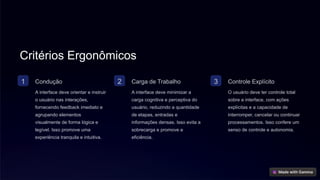 Critérios Ergonômicos
1 Condução
A interface deve orientar e instruir
o usuário nas interações,
fornecendo feedback imediato e
agrupando elementos
visualmente de forma lógica e
legível. Isso promove uma
experiência tranquila e intuitiva.
2 Carga de Trabalho
A interface deve minimizar a
carga cognitiva e perceptiva do
usuário, reduzindo a quantidade
de etapas, entradas e
informações densas. Isso evita a
sobrecarga e promove a
eficiência.
3 Controle Explícito
O usuário deve ter controle total
sobre a interface, com ações
explícitas e a capacidade de
interromper, cancelar ou continuar
processamentos. Isso confere um
senso de controle e autonomia.
 