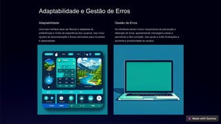 Adaptabilidade e Gestão de Erros
Adaptabilidade
Uma boa interface deve ser flexível e adaptável às
preferências e níveis de experiência dos usuários. Isso inclui
opções de personalização e fluxos otimizados para iniciantes
e especialistas.
Gestão de Erros
As interfaces devem incluir mecanismos de prevenção e
detecção de erros, apresentando mensagens claras e
permitindo a fácil correção. Isso ajuda a evitar frustrações e
aumenta a produtividade do usuário.
 