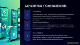Consistência e Compatibilidade
Consistência
As interfaces devem manter uma aparência e comportamento consistentes em
toda a aplicação, seguindo padrões estabelecidos. Isso facilita o
reconhecimento e a memorização de elementos, acelerando a curva de
aprendizado.
Significados de Códigos
Os termos, ícones e representações gráficas devem ter significados claros e
intuitivos para o usuário. Isso evita ambiguidades e garante uma comunicação
eficaz entre o sistema e o usuário.
Compatibilidade
As entradas e saídas da aplicação devem ser compatíveis com as
características e tarefas dos usuários. Isso promove uma experiência fluida e
natural, alinhada às expectativas e capacidades humanas.
 
