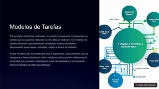 Modelos de Tarefas
Para projetar interfaces centradas no usuário, é essencial compreender as
tarefas que os usuários realizam e como eles as realizam. Os modelos de
tarefas fornecem representações detalhadas dessas atividades,
descrevendo suas etapas, entradas, saídas e fluxos de trabalho.
Esses modelos são fundamentais para a ergonomia, pois permitem que os
designers e desenvolvedores criem interfaces que suportem efetivamente
as tarefas dos usuários, antecipando suas necessidades e minimizando
possíveis pontos de atrito ou confusão.
 