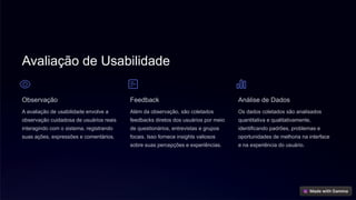 Avaliação de Usabilidade
Observação
A avaliação de usabilidade envolve a
observação cuidadosa de usuários reais
interagindo com o sistema, registrando
suas ações, expressões e comentários.
Feedback
Além da observação, são coletados
feedbacks diretos dos usuários por meio
de questionários, entrevistas e grupos
focais. Isso fornece insights valiosos
sobre suas percepções e experiências.
Análise de Dados
Os dados coletados são analisados
quantitativa e qualitativamente,
identificando padrões, problemas e
oportunidades de melhoria na interface
e na experiência do usuário.
 