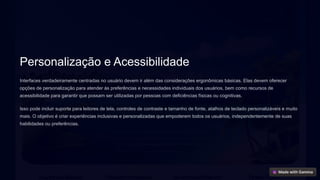 Personalização e Acessibilidade
Interfaces verdadeiramente centradas no usuário devem ir além das considerações ergonômicas básicas. Elas devem oferecer
opções de personalização para atender às preferências e necessidades individuais dos usuários, bem como recursos de
acessibilidade para garantir que possam ser utilizadas por pessoas com deficiências físicas ou cognitivas.
Isso pode incluir suporte para leitores de tela, controles de contraste e tamanho de fonte, atalhos de teclado personalizáveis e muito
mais. O objetivo é criar experiências inclusivas e personalizadas que empoderem todos os usuários, independentemente de suas
habilidades ou preferências.
 