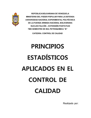 REPÚBLICA BOLIVARIANA DE VENEZUELA
MINISTERIO DEL PODER POPULAR PARA LA DEFENSA
UNIVERSIDAD NACIONAL EXPERIMENTAL POLITÉCNICA
DE LA FUERZA ARMADA NACIONAL BOLIVARIANA
NUCLEO FALCÓN – EXTENSIÓN PUNTO FIJO
7MO SEMESTRE DE ING. PETROQUÍMICA “B”
CATEDRA: CONTROL DE CALIDAD
PRINCIPIOS
ESTADÍSTICOS
APLICADOS EN EL
CONTROL DE
CALIDAD
Realizado por:
 
