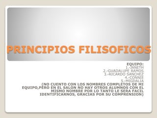 PRINCIPIOS FILISOFICOS
EQUIPO:
1.-JANETH
2.-GUADALUPE RAMOS
3.-RICARDO SANCHEZ
4.-CONNIE
5.-MIGDALIA
(NO CUENTO CON LOS NOMBRES COMPLETOS DE MI
EQUIPO,PERO EN EL SALON NO HAY OTROS ALUMNOS CON EL
MISMO NOMBRE POR LO TANTO LE SERA FACIL
IDENTIFICARNOS, GRACIAS POR SU COMPRENSION)
 