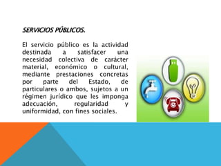 SERVICIOS PÚBLICOS.
El servicio público es la actividad
destinada a satisfacer una
necesidad colectiva de carácter
material, económico o cultural,
mediante prestaciones concretas
por parte del Estado, de
particulares o ambos, sujetos a un
régimen jurídico que les imponga
adecuación, regularidad y
uniformidad, con fines sociales.
 