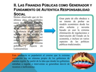 II. LAS FINANZAS PÚBLICAS COMO GENERADOR Y
FUNDAMENTO DE AUTENTICA RESPONSABILIDAD
SOCIAL
Hemos observado que en los
últimos años ante múltiples
casos de “Estados Fallidos”
en lo económico y lo jurídico,
se ha venido incrementando
la violencia social ante la
agudeza de los niveles de
hambre y desempleo, así
como el ensanchamiento
entre los niveles de extrema
pobreza y riqueza en
Latinoamérica
Gran parte de ello obedece a
un intento de probar un
modelo económico desde los
años ochenta y noventa
basado en casi la extrema
eliminación de regulaciones e
intervención del Estado en la
economía, e incluso en varios
aspectos de las políticas
públicas tradicionales.
Esta tendencia se popularizó al creerse que la extrema
corrupción era un síntoma propio de los gobiernos de
nuestra región. Se partió de la idea que donde los gobiernos
entraban a regular o intervenían se generaban desvió de
recursos e ineficiencias.
 