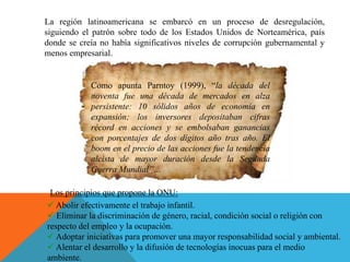 Como apunta Parntoy (1999), “la década del
noventa fue una década de mercados en alza
persistente: 10 sólidos años de economía en
expansión; los inversores depositaban cifras
récord en acciones y se embolsaban ganancias
con porcentajes de dos dígitos año tras año. El
boom en el precio de las acciones fue la tendencia
alcista de mayor duración desde la Segunda
Guerra Mundial”…
La región latinoamericana se embarcó en un proceso de desregulación,
siguiendo el patrón sobre todo de los Estados Unidos de Norteamérica, país
donde se creía no había significativos niveles de corrupción gubernamental y
menos empresarial.
Los principios que propone la ONU:
 Abolir efectivamente el trabajo infantil.
 Eliminar la discriminación de género, racial, condición social o religión con
respecto del empleo y la ocupación.
 Adoptar iniciativas para promover una mayor responsabilidad social y ambiental.
 Alentar el desarrollo y la difusión de tecnologías inocuas para el medio
ambiente.
 