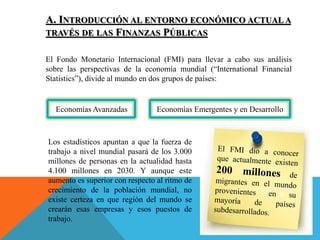 A. INTRODUCCIÓN AL ENTORNO ECONÓMICO ACTUAL A
TRAVÉS DE LAS FINANZAS PÚBLICAS
El Fondo Monetario Internacional (FMI) para llevar a cabo sus análisis
sobre las perspectivas de la economía mundial (“International Financial
Statistics”), divide al mundo en dos grupos de países:
Economías Avanzadas Economías Emergentes y en Desarrollo
Los estadísticos apuntan a que la fuerza de
trabajo a nivel mundial pasará de los 3.000
millones de personas en la actualidad hasta
4.100 millones en 2030. Y aunque este
aumento es superior con respecto al ritmo de
crecimiento de la población mundial, no
existe certeza en que región del mundo se
crearán esas empresas y esos puestos de
trabajo.
 