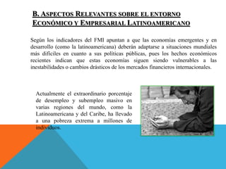 B. ASPECTOS RELEVANTES SOBRE EL ENTORNO
ECONÓMICO Y EMPRESARIAL LATINOAMERICANO
Según los indicadores del FMI apuntan a que las economías emergentes y en
desarrollo (como la latinoamericana) deberán adaptarse a situaciones mundiales
más difíciles en cuanto a sus políticas públicas, pues los hechos económicos
recientes indican que estas economías siguen siendo vulnerables a las
inestabilidades o cambios drásticos de los mercados financieros internacionales.
Actualmente el extraordinario porcentaje
de desempleo y subempleo masivo en
varias regiones del mundo, como la
Latinoamericana y del Caribe, ha llevado
a una pobreza extrema a millones de
individuos.
 