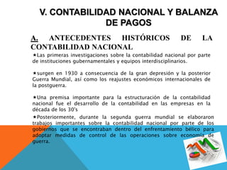 V. CONTABILIDAD NACIONAL Y BALANZA
DE PAGOS
A. ANTECEDENTES HISTÓRICOS DE LA
CONTABILIDAD NACIONAL
Las primeras investigaciones sobre la contabilidad nacional por parte
de instituciones gubernamentales y equipos interdisciplinarios.
surgen en 1930 a consecuencia de la gran depresión y la posterior
Guerra Mundial, así como los reajustes económicos internacionales de
la postguerra.
Una premisa importante para la estructuración de la contabilidad
nacional fue el desarrollo de la contabilidad en las empresas en la
década de los 30's
Posteriormente, durante la segunda guerra mundial se elaboraron
trabajos importantes sobre la contabilidad nacional por parte de los
gobiernos que se encontraban dentro del enfrentamiento bélico para
adoptar medidas de control de las operaciones sobre economía de
guerra.
 