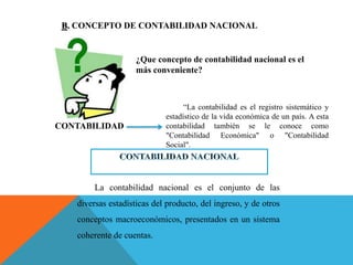 B. CONCEPTO DE CONTABILIDAD NACIONAL
¿Que concepto de contabilidad nacional es el
más conveniente?
“La contabilidad es el registro sistemático y
estadístico de la vida económica de un país. A esta
contabilidad también se le conoce como
"Contabilidad Económica" o "Contabilidad
Social".
CONTABILIDAD
La contabilidad nacional es el conjunto de las
diversas estadísticas del producto, del ingreso, y de otros
conceptos macroeconómicos, presentados en un sistema
coherente de cuentas.
 