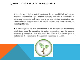 C. OBJETIVO DE LAS CUENTAS NACIONALES
Uno de los objetivos más importantes de la contabilidad nacional es
presentar información que permita conocer, analizar e interpretar la
estructura económica del país, para crear una política económica bien
coordinada que busque obtener un mayor ingreso y su justa distribución
entre la población.
El otro objetivo de esta contabilidad es la de crear los instrumentos
estadísticos para la captación de datos económicos que de manera
ordenada y armónica sirva para crear los cuadros estadísticos para la
elaboración del presupuesto de ingresos y egresos de la nación.
 