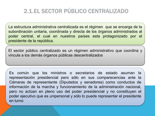 2.1.EL SECTOR PÚBLICO CENTRALIZADO
La estructura administrativa centralizada es el régimen que se encarga de la
subordinación unitaria, coordinada y directa de los órganos administrados al
poder central, el cual en nuestros países esta protagonizado por el
presidente de la república.
El sector público centralizado es un régimen administrativo que coordina y
vincula a los demás órganos públicas descentralizados
Es común que los ministros o secretarios de estado asuman la
representación presidencial pero sólo en sus comparecencias ante la
Cámaras de representante (Diputados y senadores) como conductos de
información de la marcha y funcionamiento de la administración nacional,
pero no actúan en pleno uso del poder presidencial y no constituyen el
poder ejecutivo que es unipersonal y sólo lo puede representar el presidente
en turno
 