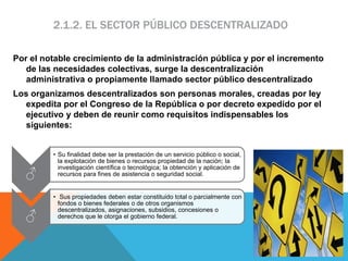 2.1.2. EL SECTOR PÚBLICO DESCENTRALIZADO
Por el notable crecimiento de la administración pública y por el incremento
de las necesidades colectivas, surge la descentralización
administrativa o propiamente llamado sector público descentralizado
Los organizamos descentralizados son personas morales, creadas por ley
expedita por el Congreso de la República o por decreto expedido por el
ejecutivo y deben de reunir como requisitos indispensables los
siguientes:
♂
• Su finalidad debe ser la prestación de un servicio público o social,
la explotación de bienes o recursos propiedad de la nación; la
investigación científica o tecnológica; la obtención y aplicación de
recursos para fines de asistencia o seguridad social.
♂
• Sus propiedades deben estar constituido total o parcialmente con
fondos o bienes federales o de otros organismos
descentralizados, asignaciones, subsidios, concesiones o
derechos que le otorga el gobierno federal.
 